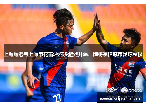上海海港与上海申花雷速对决激烈升温，谁将掌控城市足球霸权