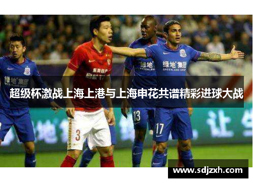 超级杯激战上海上港与上海申花共谱精彩进球大战