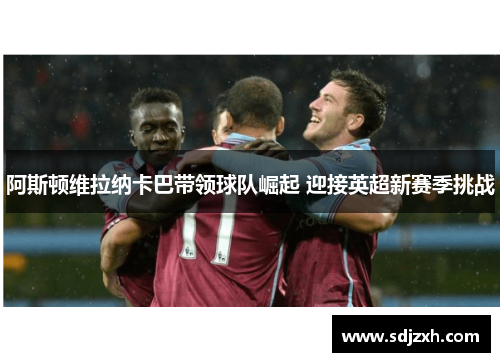 阿斯顿维拉纳卡巴带领球队崛起 迎接英超新赛季挑战